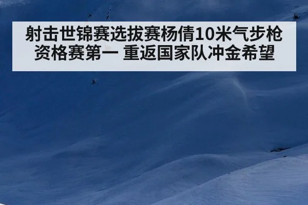 射击世锦赛选拔赛杨倩10米气步枪资格赛第一 重返国家队冲金希望